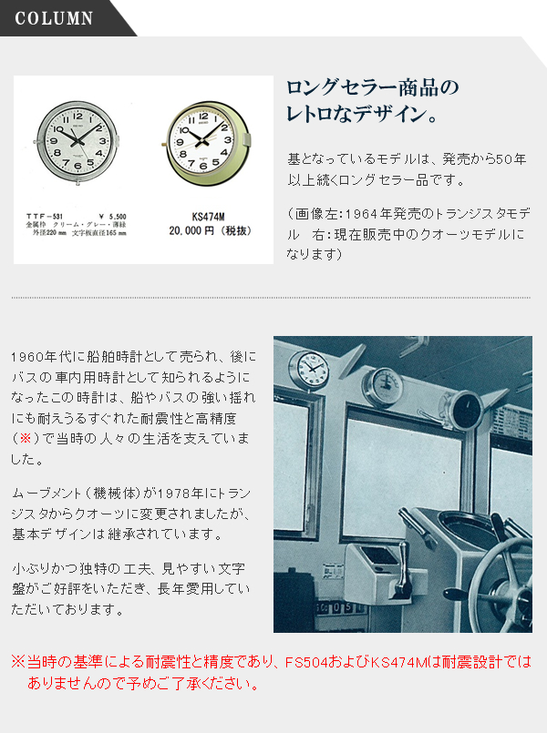 ロングセラー商品の

レトロなデザイン。 基となっているモデルは、発売から50年以上続くロングセラー品です。 1960年代に船舶時計として売られ、後にバスの車内用時計として知られるようになったこの時計は、船やバスの強い揺れにも耐えうるすぐれた耐震性と高精度（※）で当時の人々の生活を支えていました。 ムーブメント（機械体）が1978年にトランジスタからクオーツに変更されましたが、基本デザインは継承されています。 小ぶりかつ独特の工夫、見やすい文字盤がご好評をいただき、長年愛用していただいております。 ※当時の基準による耐震性と精度であり、FS504およびKS474Mは耐震設計では

　 ありませんので予めご了承ください。